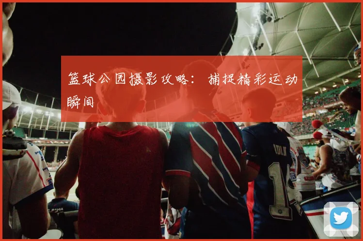 篮球公园摄影攻略：捕捉精彩运动瞬间