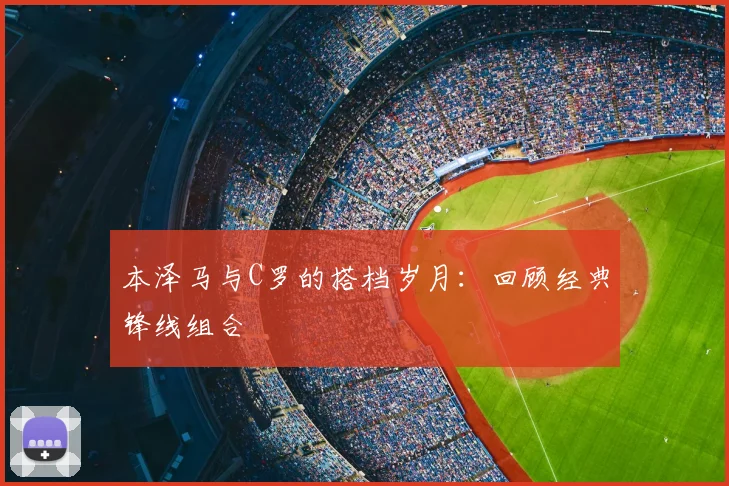 本泽马与C罗的搭档岁月：回顾经典锋线组合