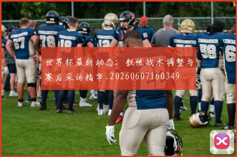 世界杯最新动态：教练战术调整与赛后采访精华_20260607160349