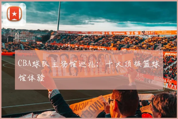 CBA球队主场馆巡礼:十大顶级篮球馆体验