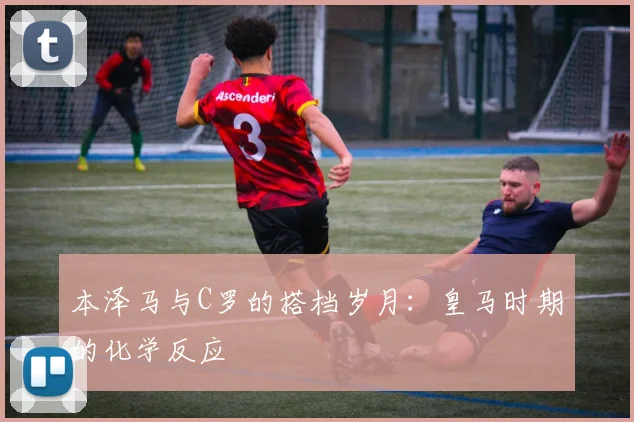 本泽马与C罗的搭档岁月：皇马时期的化学反应