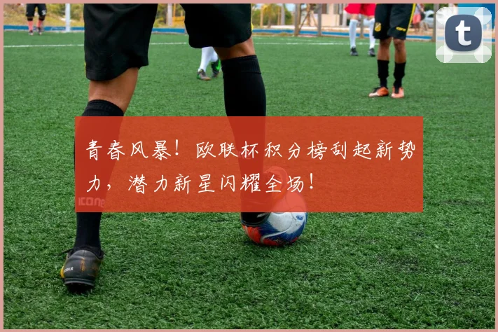 青春风暴!欧联杯积分榜刮起新势力,潜力新星闪耀全场!