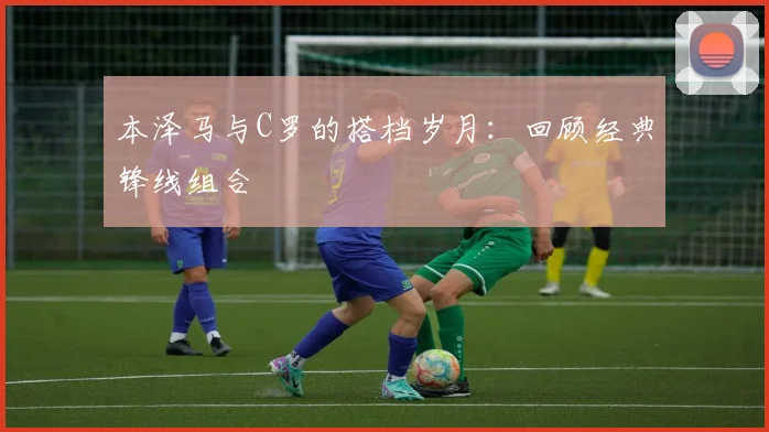 本泽马与C罗的搭档岁月：回顾经典锋线组合