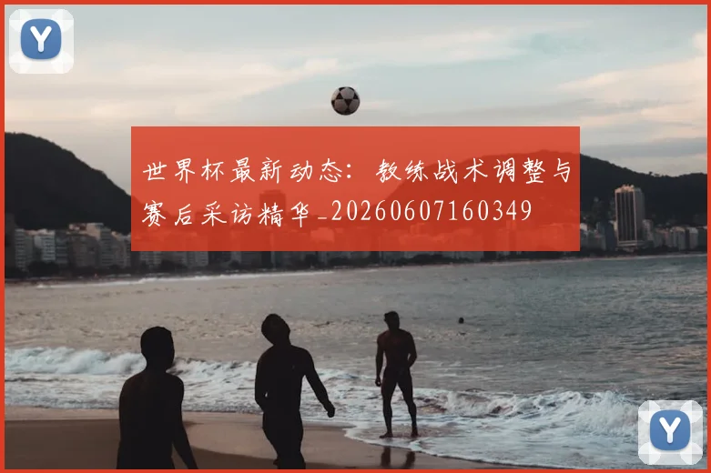 世界杯最新动态:教练战术调整与赛后采访精华_20260607160349