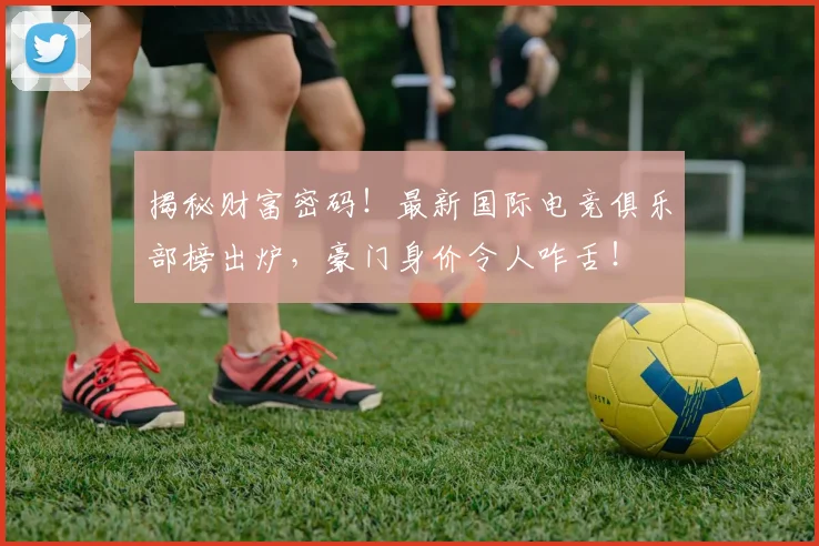 揭秘财富密码！最新国际电竞俱乐部榜出炉，豪门身价令人咋舌！